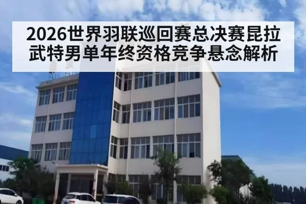 2026世界羽联巡回赛总决赛昆拉武特男单年终资格竞争悬念解析